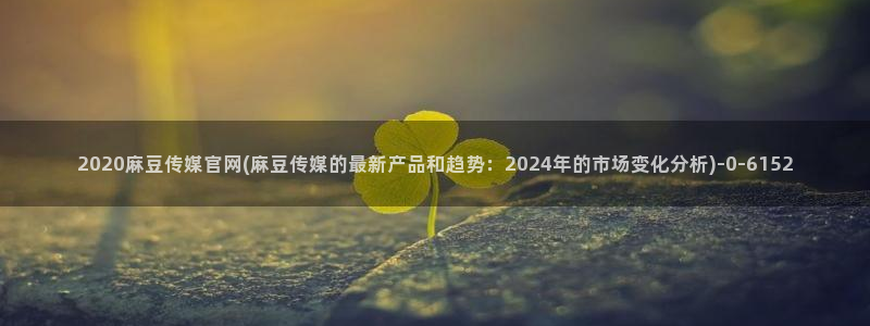 麻豆传媒a官网：2020麻豆传媒官网(麻豆传媒的最新产品和趋势：2024年的市场变化分析)