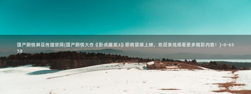 麻豆传媒官网频道：国产剧情麻豆传媒官网(国产剧情大作《卧虎藏龙3》即将震撼上映，欢迎来线观看更多精彩内容！)