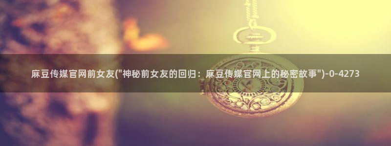 麻豆影视传媒官网入口：麻豆传媒官网前女友(\